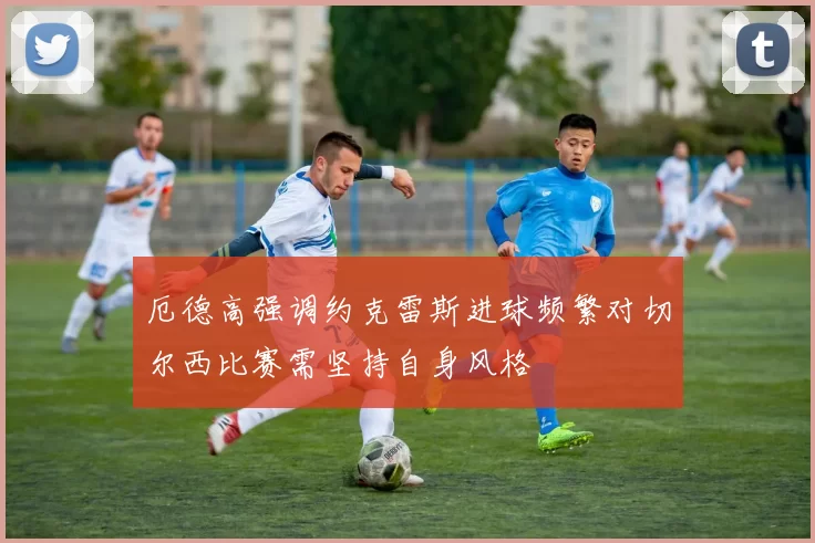厄德高强调约克雷斯进球频繁对切尔西比赛需坚持自身风格
