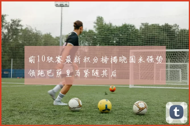 前10联赛最新积分榜揭晓国米强势领跑巴萨皇马紧随其后