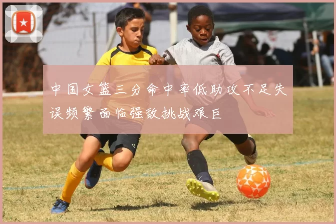 中国女篮三分命中率低助攻不足失误频繁面临强敌挑战艰巨