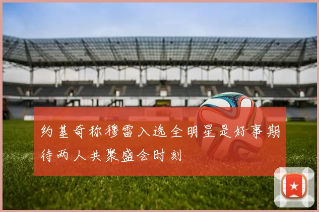 约基奇称穆雷入选全明星是好事期待两人共聚盛会时刻