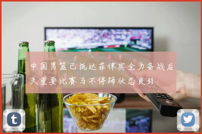 中国男篮已抵达菲律宾全力备战后天重要比赛马不停蹄状态良好