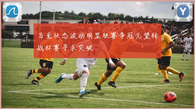 马竞状态波动明显联赛争冠无望转战杯赛寻求突破