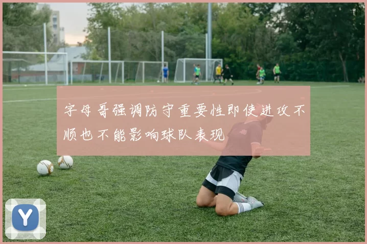 字母哥强调防守重要性即使进攻不顺也不能影响球队表现
