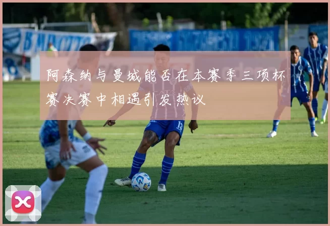 阿森纳与曼城能否在本赛季三项杯赛决赛中相遇引发热议