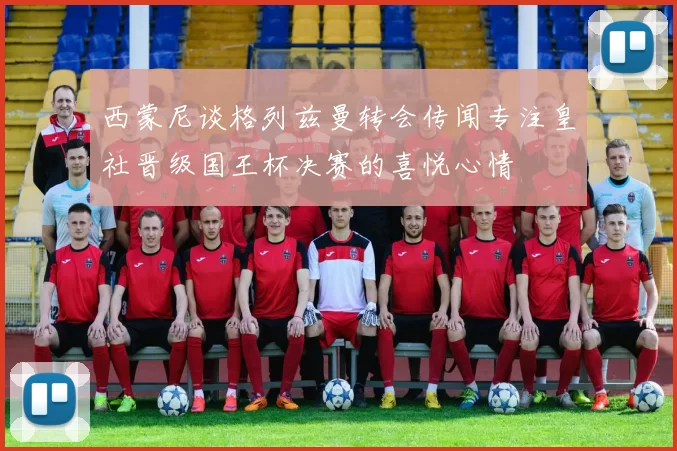 西蒙尼谈格列兹曼转会传闻专注皇社晋级国王杯决赛的喜悦心情