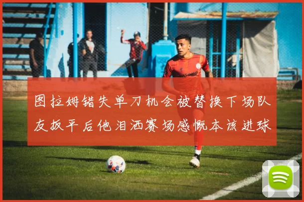 图拉姆错失单刀机会被替换下场队友扳平后他泪洒赛场感慨本该进球