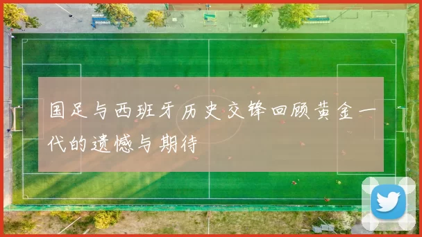 国足与西班牙历史交锋回顾黄金一代的遗憾与期待