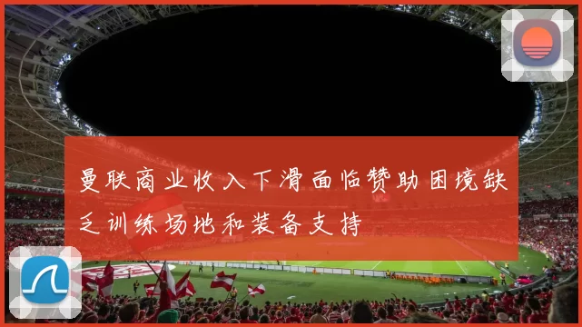 曼联商业收入下滑面临赞助困境缺乏训练场地和装备支持