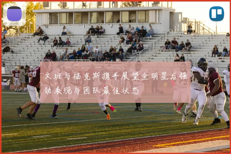 文班与福克斯携手展望全明星后强劲表现与团队最佳状态