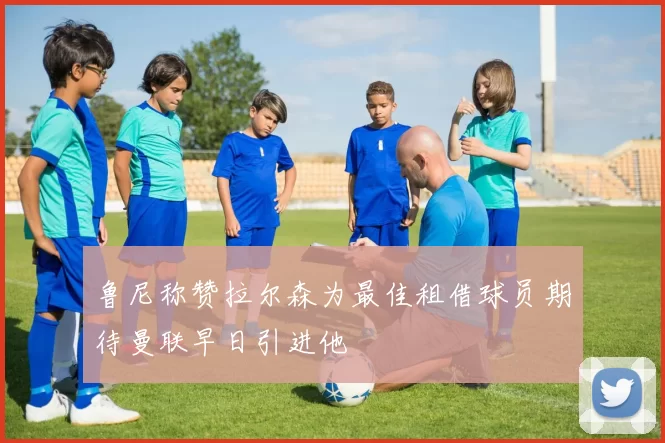 鲁尼称赞拉尔森为最佳租借球员期待曼联早日引进他