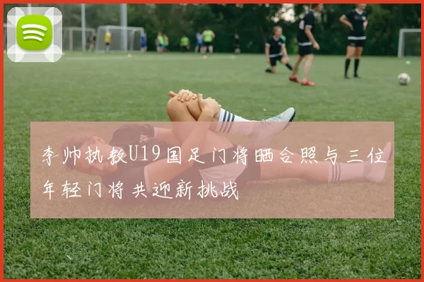 李帅执教U19国足门将晒合照与三位年轻门将共迎新挑战