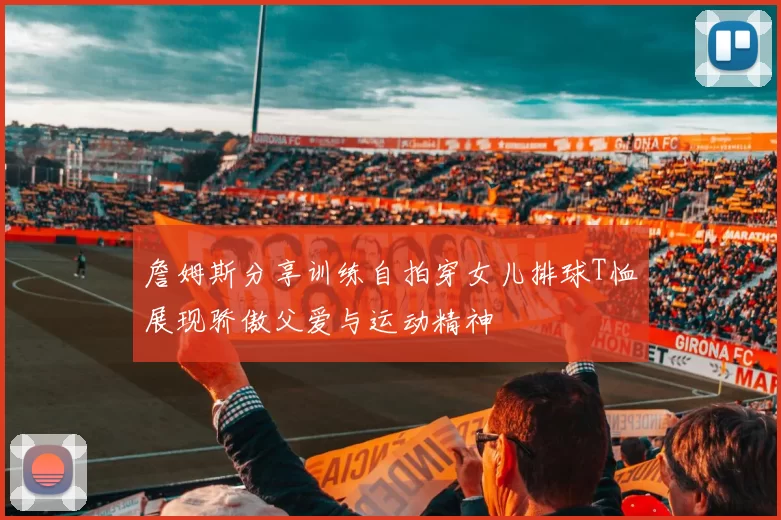 詹姆斯分享训练自拍穿女儿排球T恤展现骄傲父爱与运动精神
