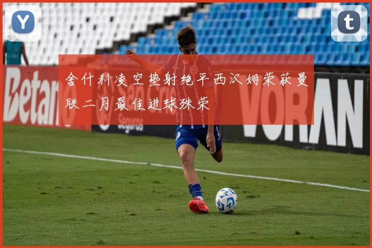 舍什科凌空垫射绝平西汉姆荣获曼联二月最佳进球殊荣