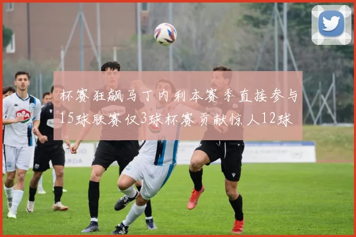 杯赛狂飙马丁内利本赛季直接参与15球联赛仅3球杯赛贡献惊人12球