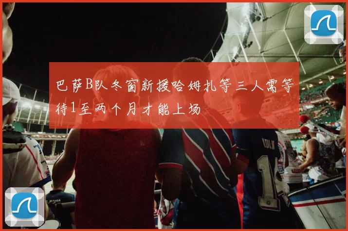 巴萨B队冬窗新援哈姆扎等三人需等待1至两个月才能上场