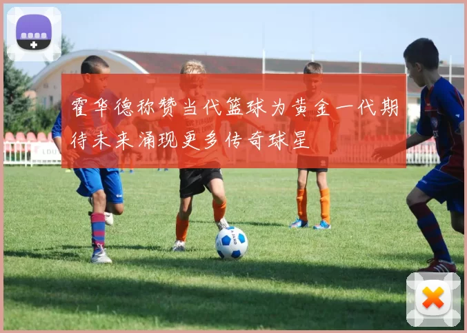 霍华德称赞当代篮球为黄金一代期待未来涌现更多传奇球星