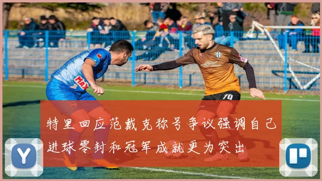 特里回应范戴克称号争议强调自己进球零封和冠军成就更为突出