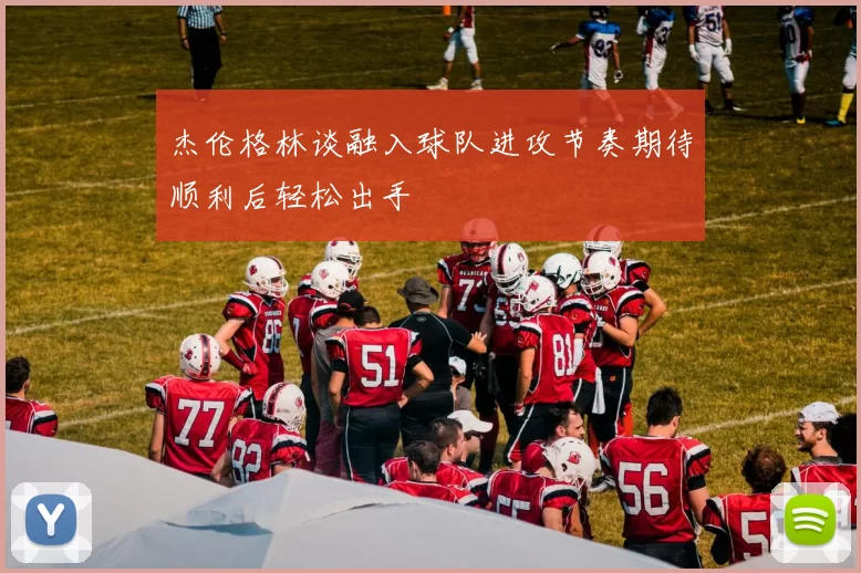 杰伦格林谈融入球队进攻节奏期待顺利后轻松出手