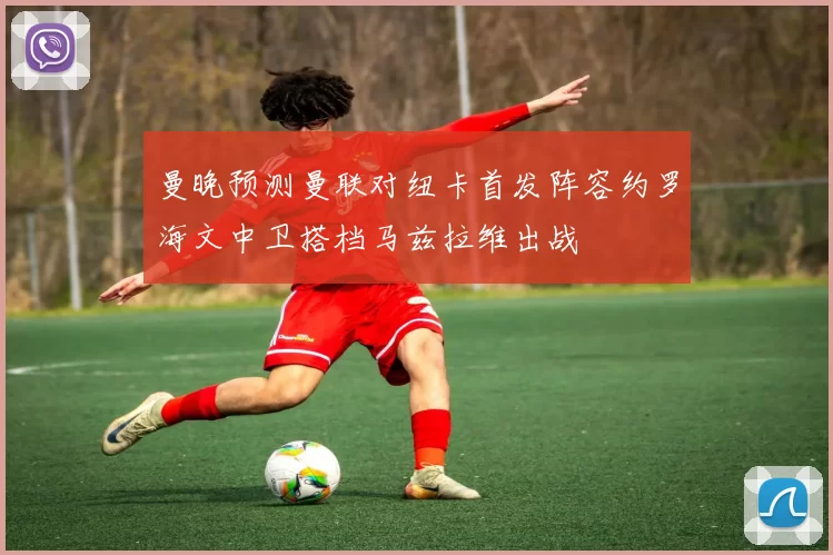 曼晚预测曼联对纽卡首发阵容约罗海文中卫搭档马兹拉维出战