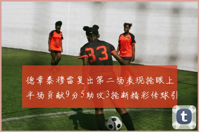 德章泰穆雷复出第二场表现抢眼上半场贡献9分5助攻3抢断精彩传球引关注