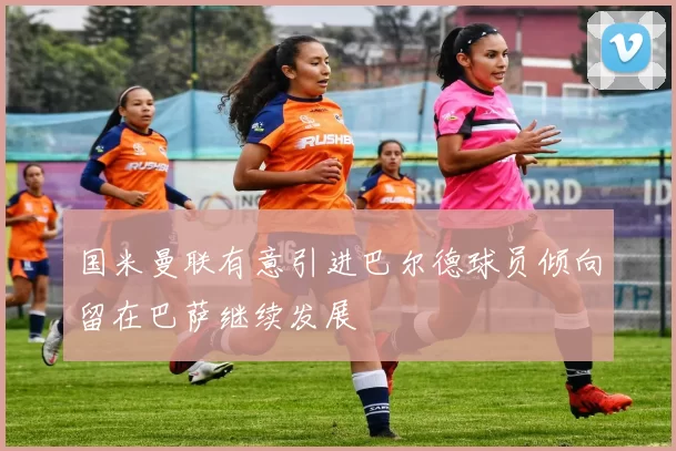 国米曼联有意引进巴尔德球员倾向留在巴萨继续发展