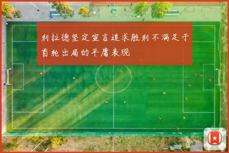 利拉德坚定宣言追求胜利不满足于首轮出局的平庸表现